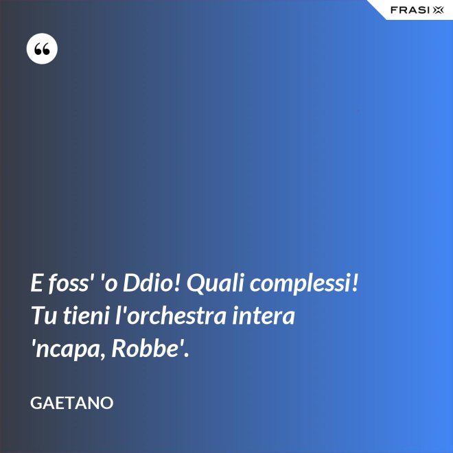 E foss' 'o Ddio! Quali complessi! Tu tieni l'orchestra intera 'ncapa, Robbe'. - Gaetano