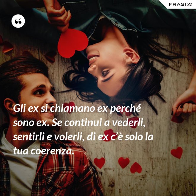 Gli ex si chiamano ex perché sono ex. Se continui a vederli, sentirli e volerli, di ex c’è solo la tua coerenza. - Anonimo