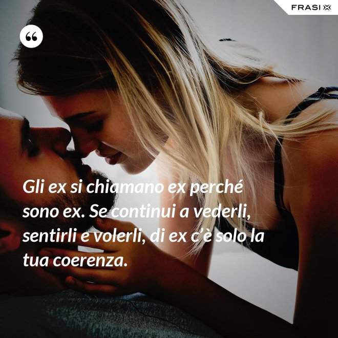 Gli ex si chiamano ex perché sono ex. Se continui a vederli, sentirli e volerli, di ex c’è solo la tua coerenza. - Anonimo