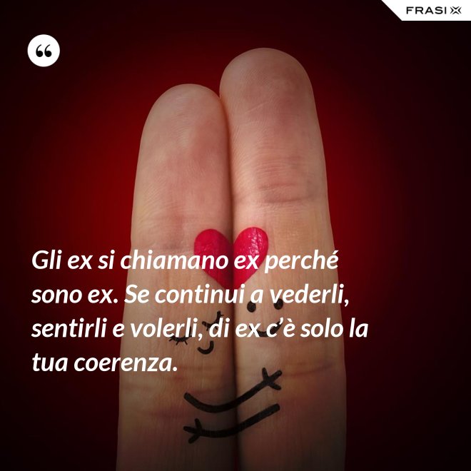 Gli ex si chiamano ex perché sono ex. Se continui a vederli, sentirli e volerli, di ex c’è solo la tua coerenza. - Anonimo