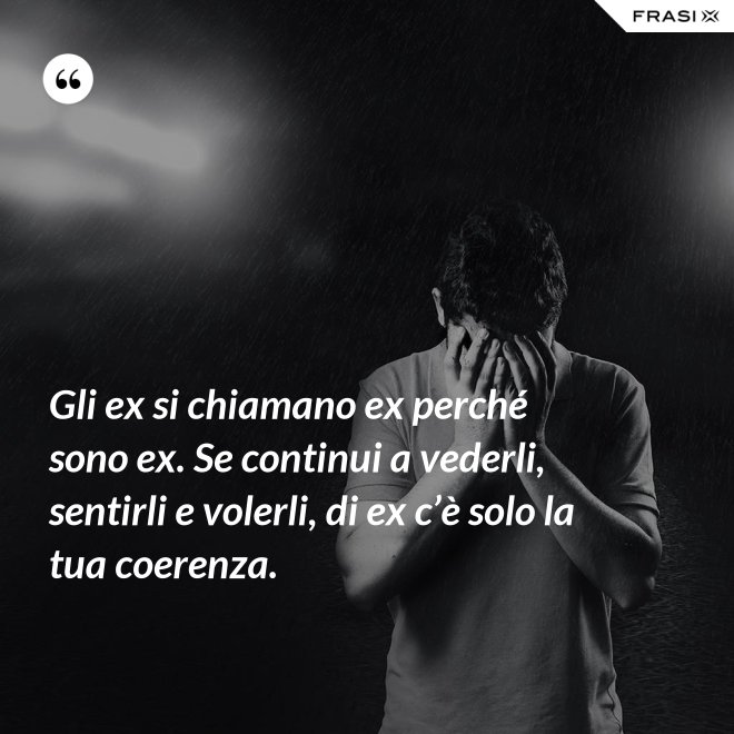 Gli ex si chiamano ex perché sono ex. Se continui a vederli, sentirli e volerli, di ex c’è solo la tua coerenza. - Anonimo