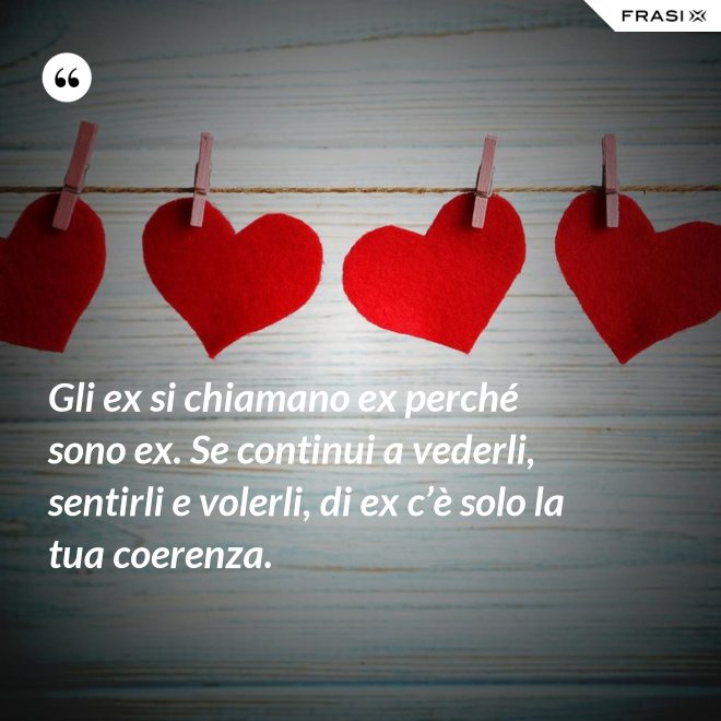 Gli ex si chiamano ex perché sono ex. Se continui a vederli, sentirli e volerli, di ex c’è solo la tua coerenza. - Anonimo