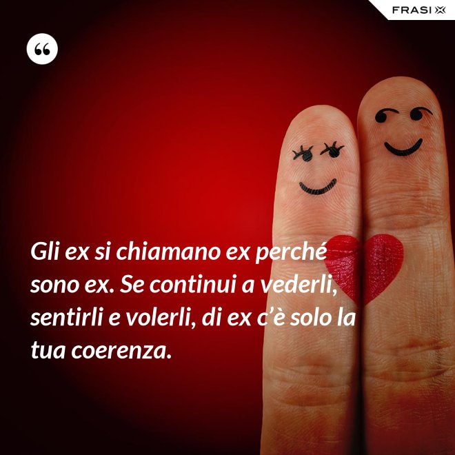 Gli ex si chiamano ex perché sono ex. Se continui a vederli, sentirli e volerli, di ex c’è solo la tua coerenza. - Anonimo