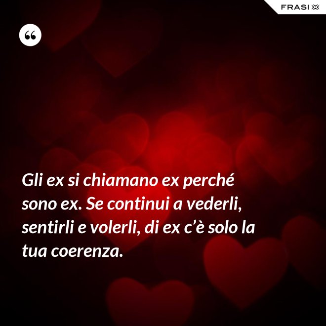 Gli ex si chiamano ex perché sono ex. Se continui a vederli, sentirli e volerli, di ex c’è solo la tua coerenza. - Anonimo
