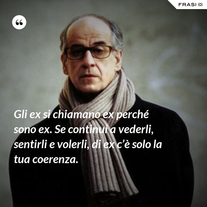 Gli ex si chiamano ex perché sono ex. Se continui a vederli, sentirli e volerli, di ex c’è solo la tua coerenza. - Anonimo