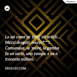 Lo sai come so' fatti 'sti artisti... Mezzi drogati, mezzi f***i. Comunque, se 'more, la gamba fa un sarto, uno zompo, e va a trecento milioni. - Eros Cecconi