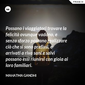 Possano i viaggiatori trovare la felicità ovunque vadano, e senza sforzo possano realizzare ciò che si sono prefissi, e arrivati a riva sani e salvi possano essi riunirsi con gioia ai loro familiari. - Mahatma Gandhi