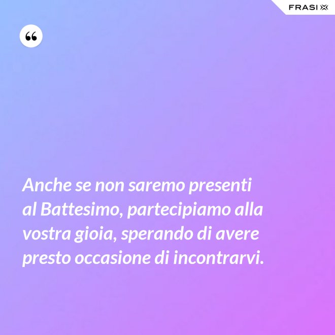 Anche se non saremo presenti al Battesimo, partecipiamo alla vostra gioia, sperando di avere presto occasione di incontrarvi. - Anonimo
