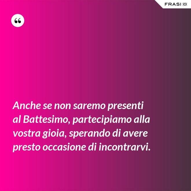 Anche se non saremo presenti al Battesimo, partecipiamo alla vostra gioia, sperando di avere presto occasione di incontrarvi. - Anonimo