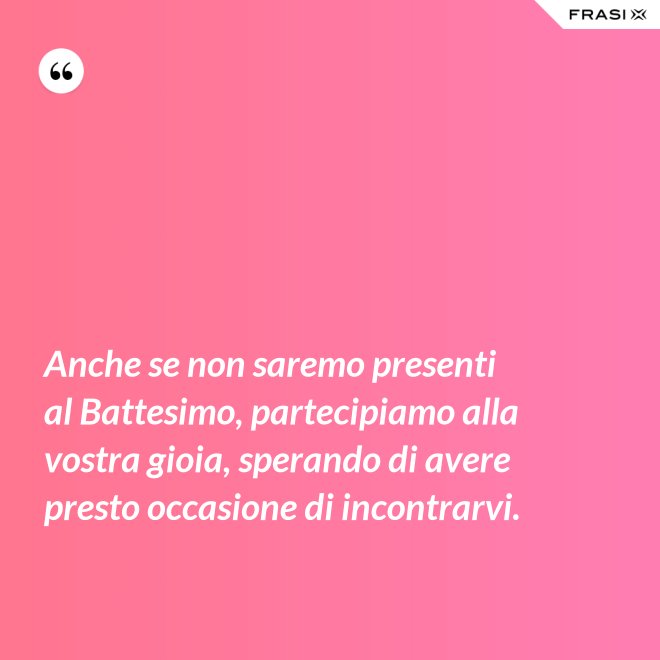 Anche se non saremo presenti al Battesimo, partecipiamo alla vostra gioia, sperando di avere presto occasione di incontrarvi. - Anonimo