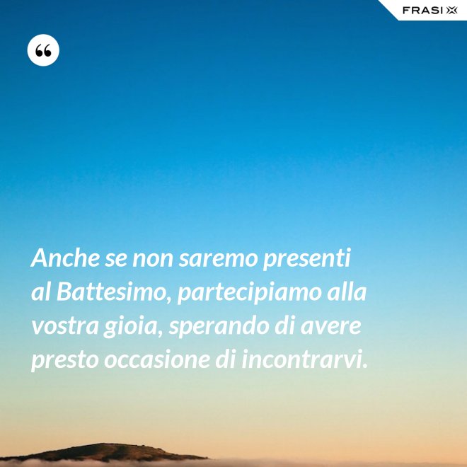 Anche se non saremo presenti al Battesimo, partecipiamo alla vostra gioia, sperando di avere presto occasione di incontrarvi. - Anonimo