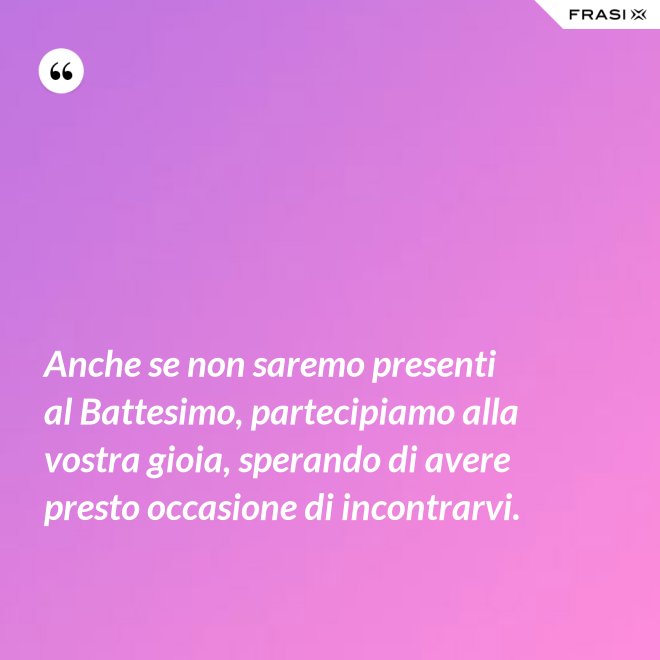 Anche se non saremo presenti al Battesimo, partecipiamo alla vostra gioia, sperando di avere presto occasione di incontrarvi. - Anonimo