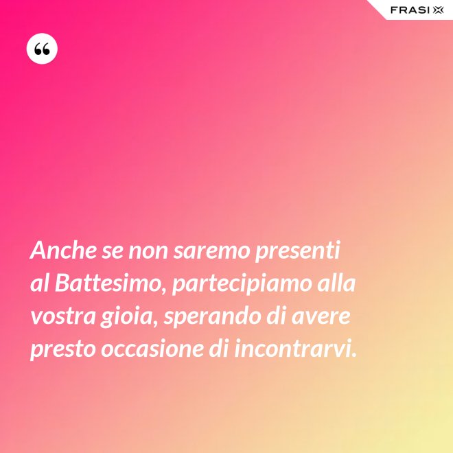Anche se non saremo presenti al Battesimo, partecipiamo alla vostra gioia, sperando di avere presto occasione di incontrarvi. - Anonimo
