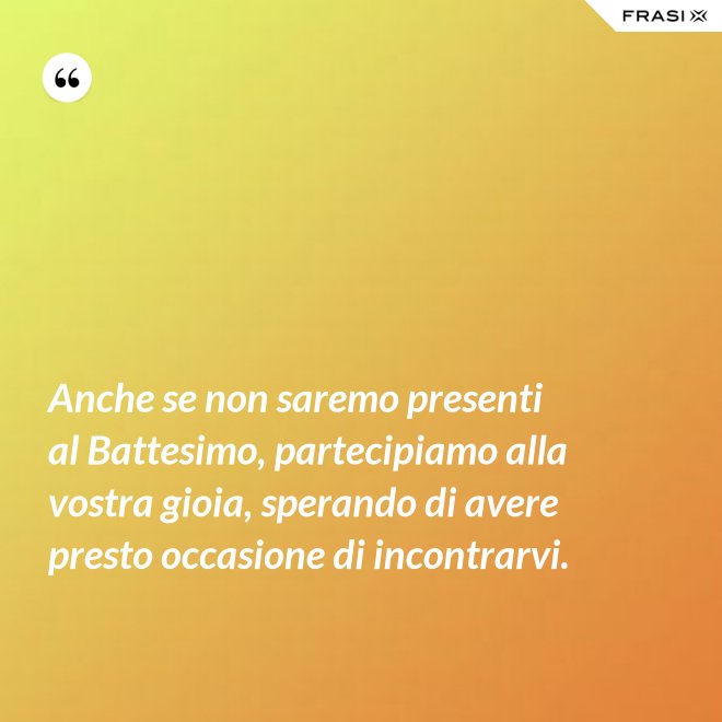 Anche se non saremo presenti al Battesimo, partecipiamo alla vostra gioia, sperando di avere presto occasione di incontrarvi. - Anonimo