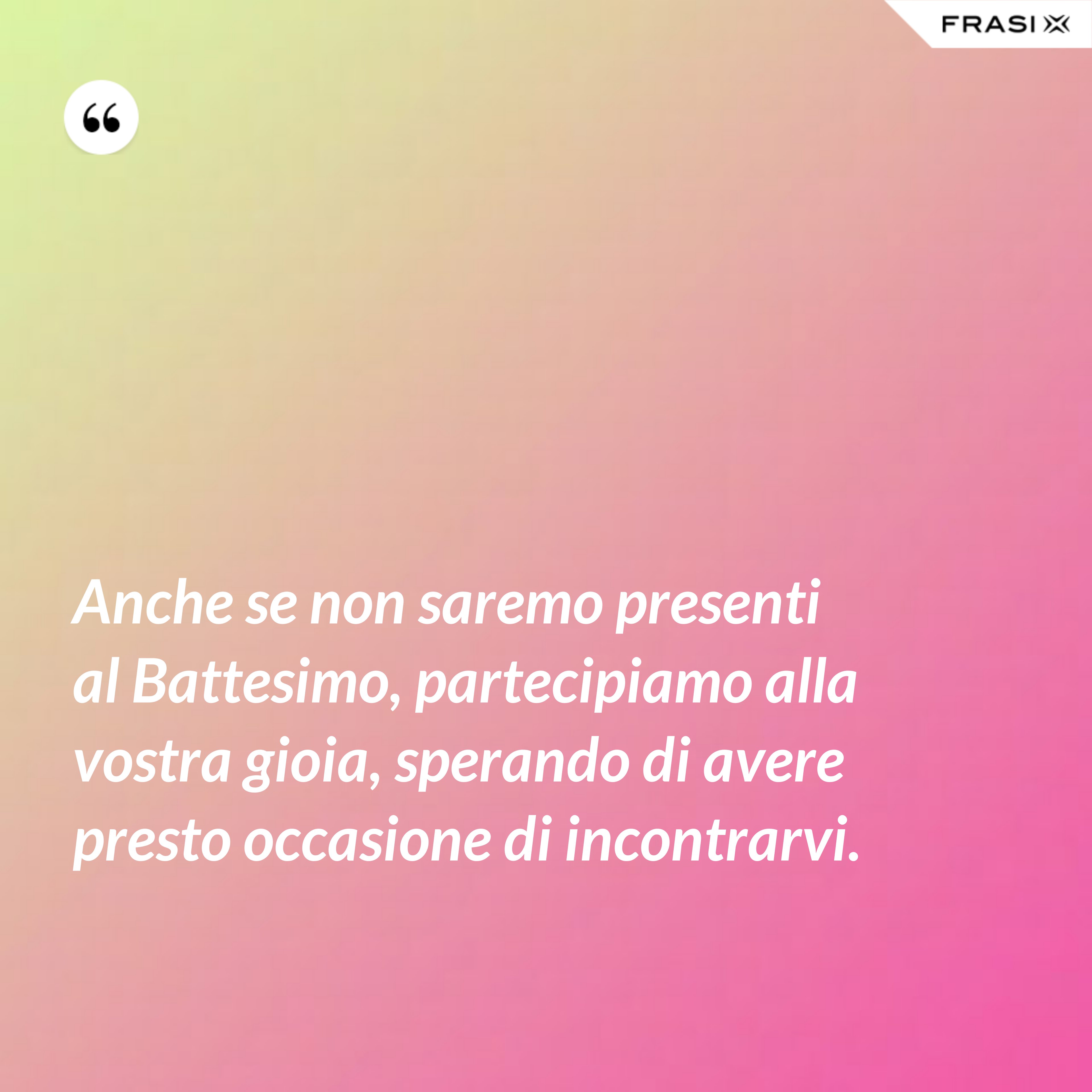 Anche se non saremo presenti al Battesimo, partecipiamo alla vostra gioia, sperando di avere presto occasione di incontrarvi. - Anonimo