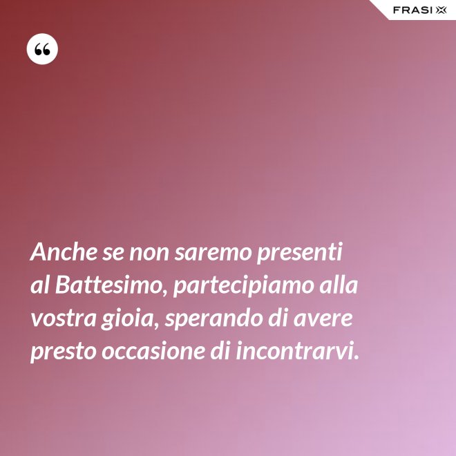 Anche se non saremo presenti al Battesimo, partecipiamo alla vostra gioia, sperando di avere presto occasione di incontrarvi. - Anonimo