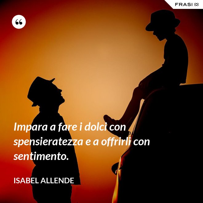 Impara a fare i dolci con spensieratezza e a offrirli con sentimento. - Isabel Allende