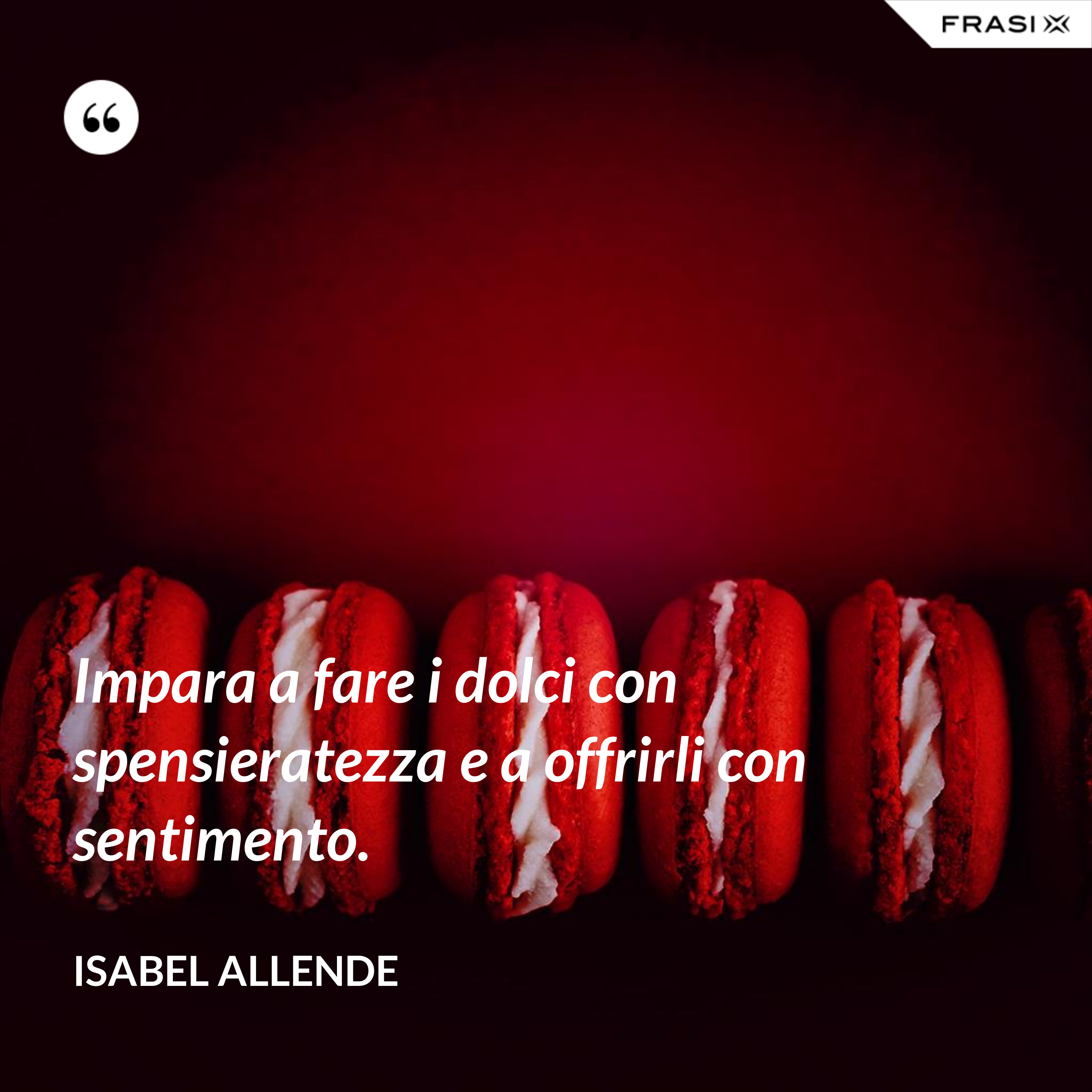 Impara a fare i dolci con spensieratezza e a offrirli con sentimento. - Isabel Allende