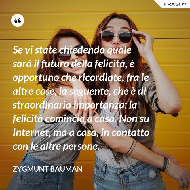 Se vi state chiedendo quale sarà il futuro della felicità, è opportuno che ricordiate, fra le altre cose, la seguente, che è di straordinaria importanza: la felicità comincia a casa. Non su Internet, ma a casa, in contatto con le altre persone. - Zygmunt Bauman