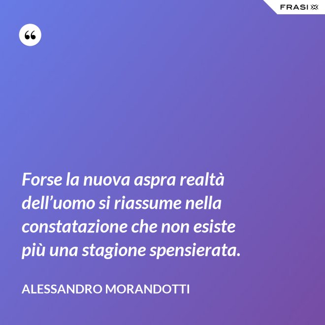 Forse la nuova aspra realtà dell’uomo si riassume nella constatazione che non esiste più una stagione spensierata. - Alessandro Morandotti