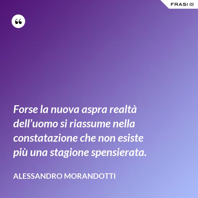 Forse la nuova aspra realtà dell’uomo si riassume nella constatazione che non esiste più una stagione spensierata. - Alessandro Morandotti
