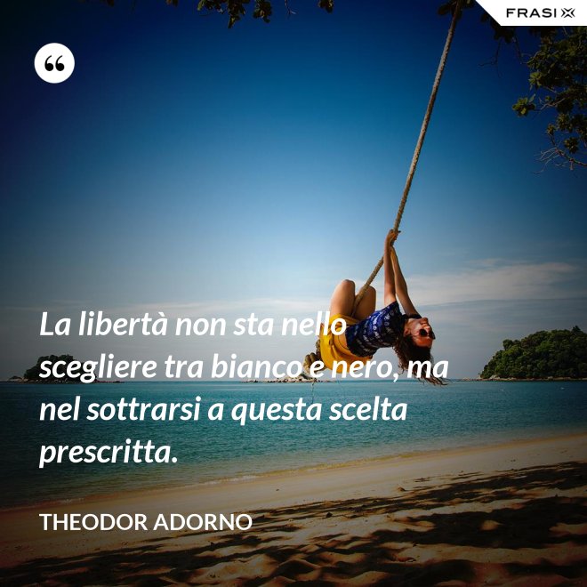 La libertà non sta nello scegliere tra bianco e nero, ma nel sottrarsi a questa scelta prescritta. - Theodor Adorno