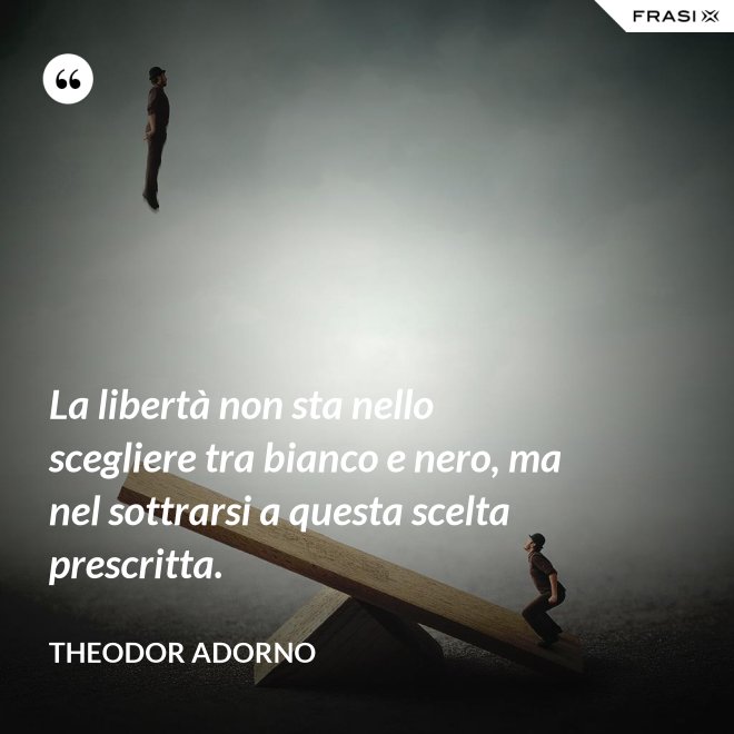 La libertà non sta nello scegliere tra bianco e nero, ma nel sottrarsi a questa scelta prescritta. - Theodor Adorno