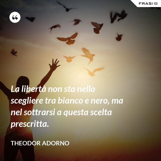 La libertà non sta nello scegliere tra bianco e nero, ma nel sottrarsi a questa scelta prescritta. - Theodor Adorno