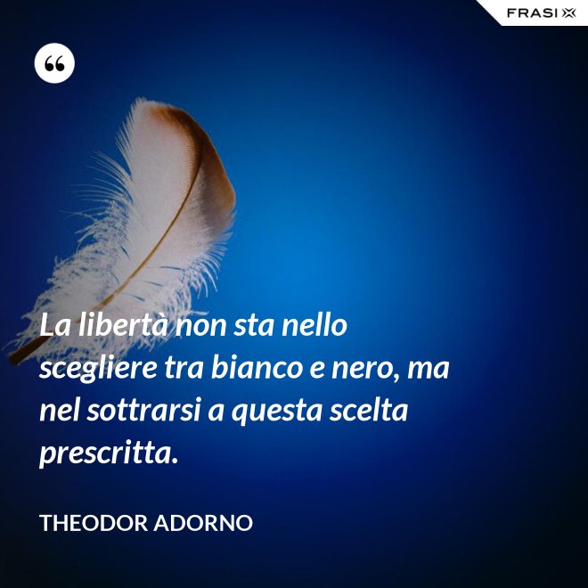 La libertà non sta nello scegliere tra bianco e nero, ma nel sottrarsi a questa scelta prescritta. - Theodor Adorno