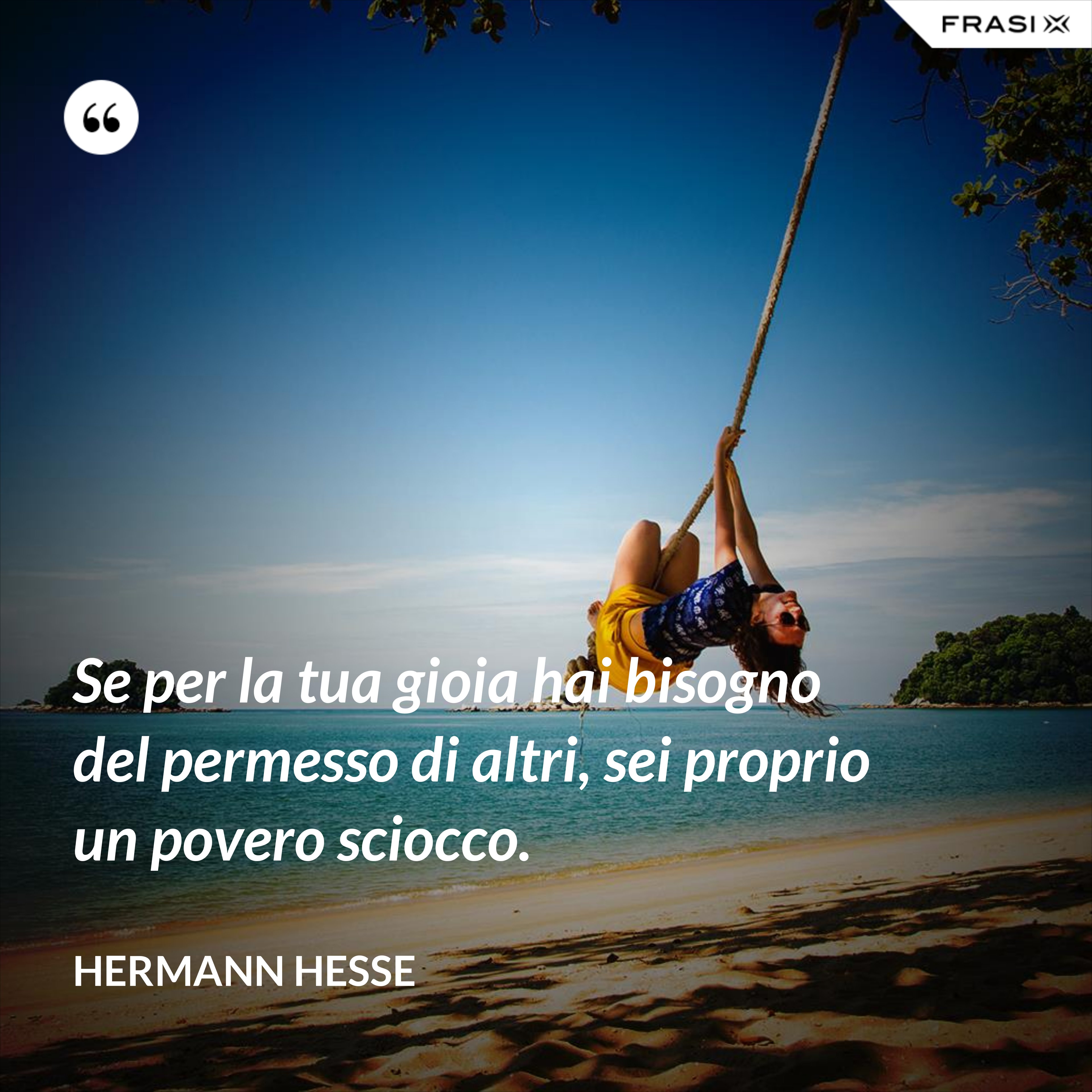 Se per la tua gioia hai bisogno del permesso di altri, sei proprio un povero sciocco. - Hermann Hesse
