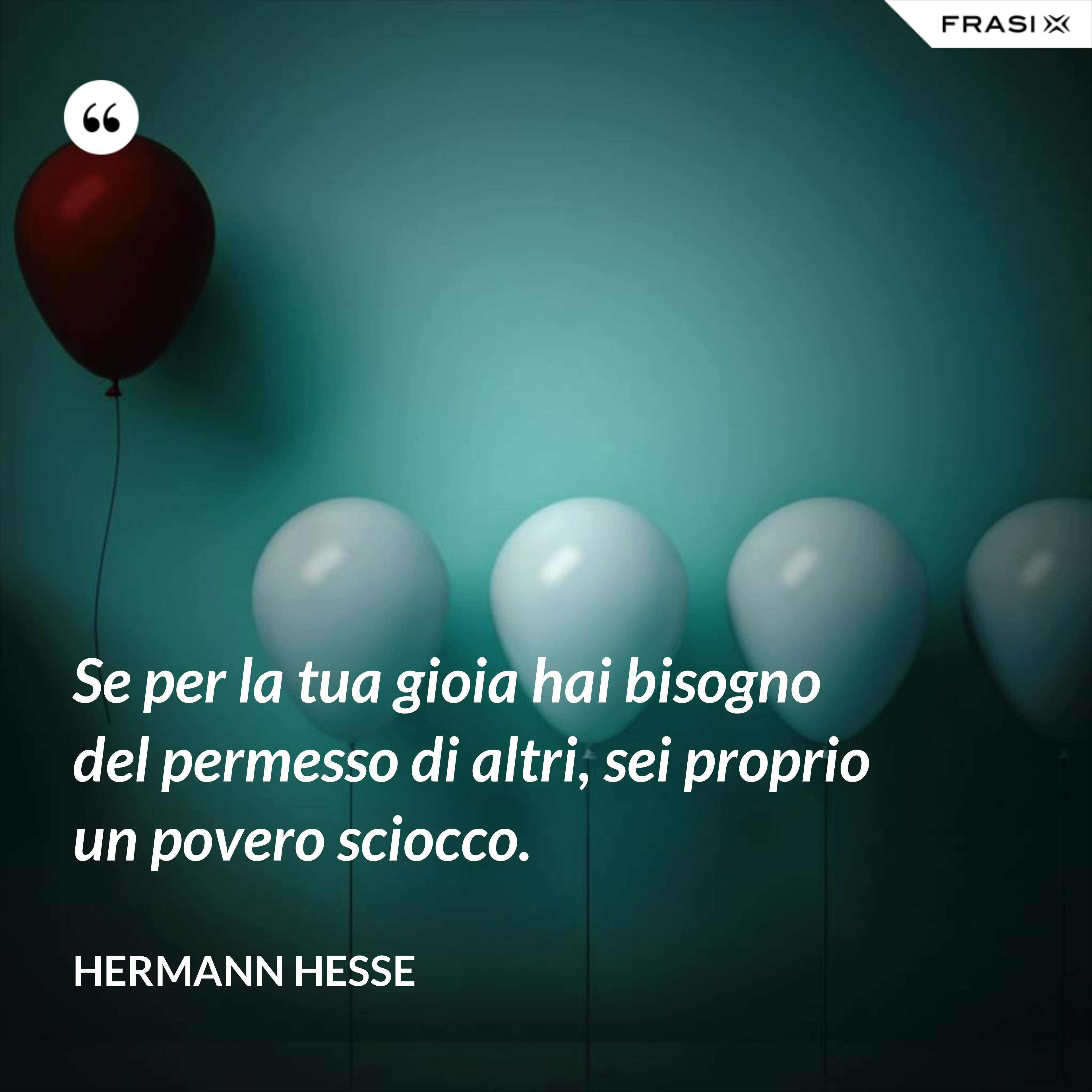 Se per la tua gioia hai bisogno del permesso di altri, sei proprio un povero sciocco. - Hermann Hesse
