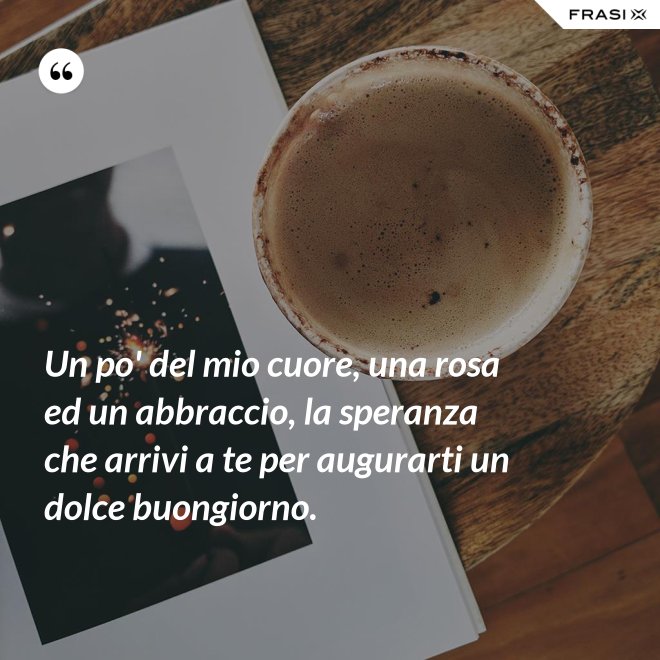 Un po' del mio cuore, una rosa ed un abbraccio, la speranza che arrivi a te per augurarti un dolce buongiorno. - Anonimo