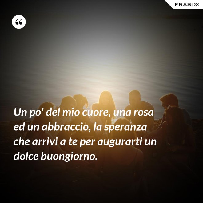 Un po' del mio cuore, una rosa ed un abbraccio, la speranza che arrivi a te per augurarti un dolce buongiorno. - Anonimo