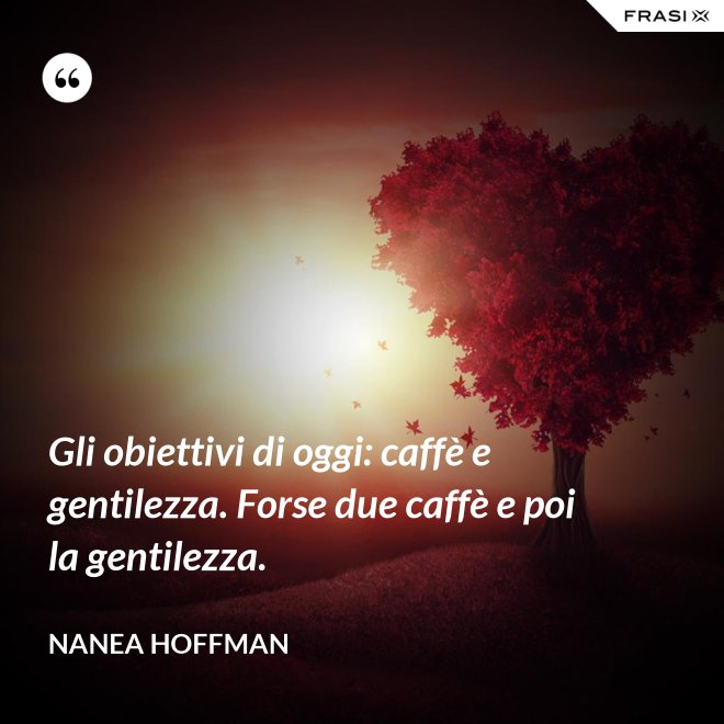 Gli obiettivi di oggi: caffè e gentilezza. Forse due caffè e poi la gentilezza. - Nanea Hoffman