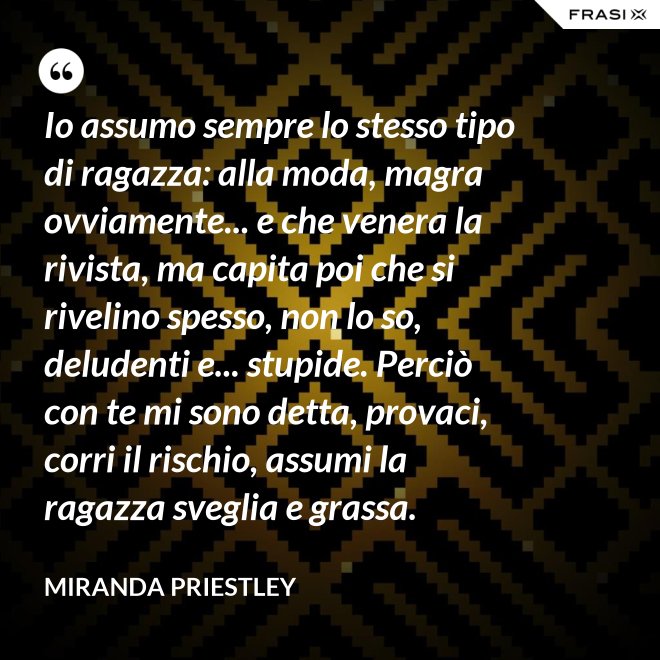 Io assumo sempre lo stesso tipo di ragazza: alla moda, magra ovviamente... e che venera la rivista, ma capita poi che si rivelino spesso, non lo so, deludenti e... stupide. Perciò con te mi sono detta, provaci, corri il rischio, assumi la ragazza sveglia e grassa. - Miranda Priestley