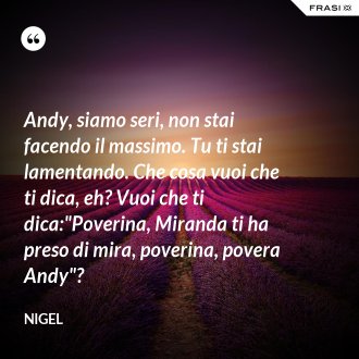Andy, siamo seri, non stai facendo il massimo. Tu ti stai lamentando. Che cosa vuoi che ti dica, eh? Vuoi che ti dica:"Poverina, Miranda ti ha preso di mira, poverina, povera Andy"? - Nigel