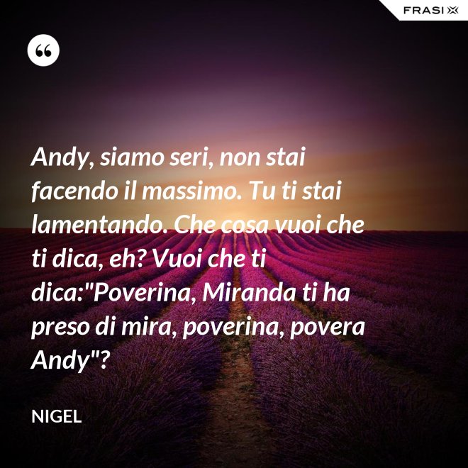 Andy, siamo seri, non stai facendo il massimo. Tu ti stai lamentando. Che cosa vuoi che ti dica, eh? Vuoi che ti dica:"Poverina, Miranda ti ha preso di mira, poverina, povera Andy"? - Nigel