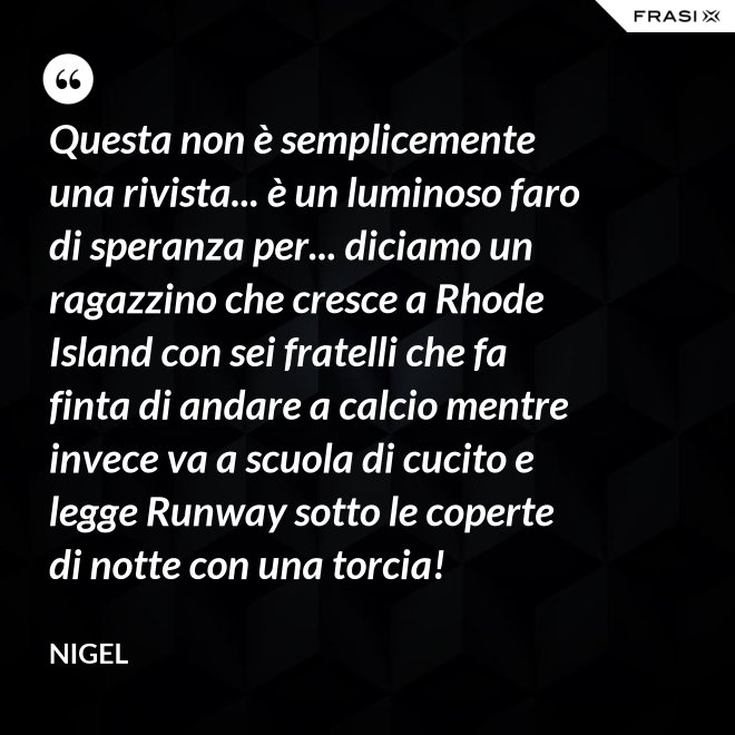 Questa non è semplicemente una rivista... è un luminoso faro di speranza per... diciamo un ragazzino che cresce a Rhode Island con sei fratelli che fa finta di andare a calcio mentre invece va a scuola di cucito e legge Runway sotto le coperte di notte con una torcia! - Nigel