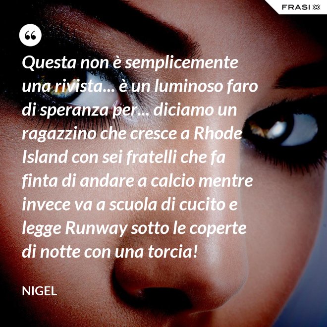 Questa non è semplicemente una rivista... è un luminoso faro di speranza per... diciamo un ragazzino che cresce a Rhode Island con sei fratelli che fa finta di andare a calcio mentre invece va a scuola di cucito e legge Runway sotto le coperte di notte con una torcia! - Nigel