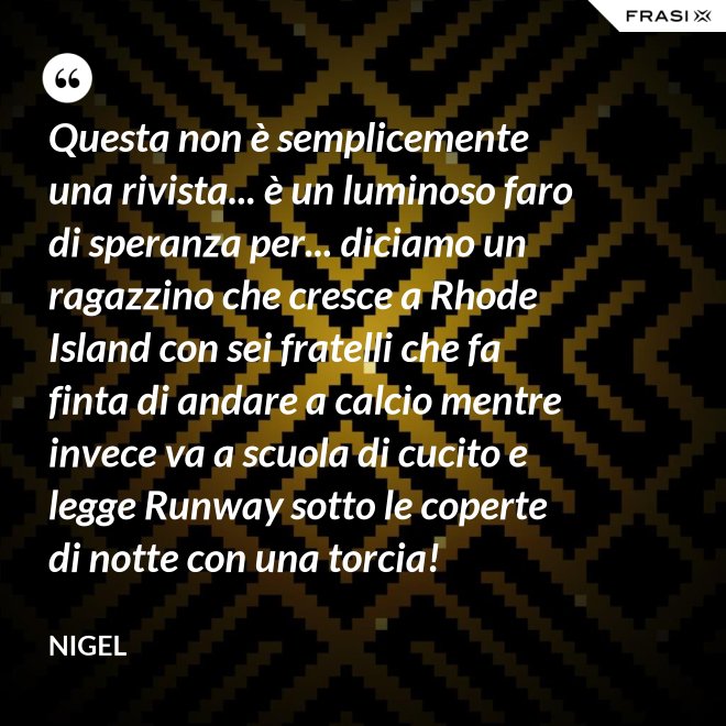 Questa non è semplicemente una rivista... è un luminoso faro di speranza per... diciamo un ragazzino che cresce a Rhode Island con sei fratelli che fa finta di andare a calcio mentre invece va a scuola di cucito e legge Runway sotto le coperte di notte con una torcia! - Nigel