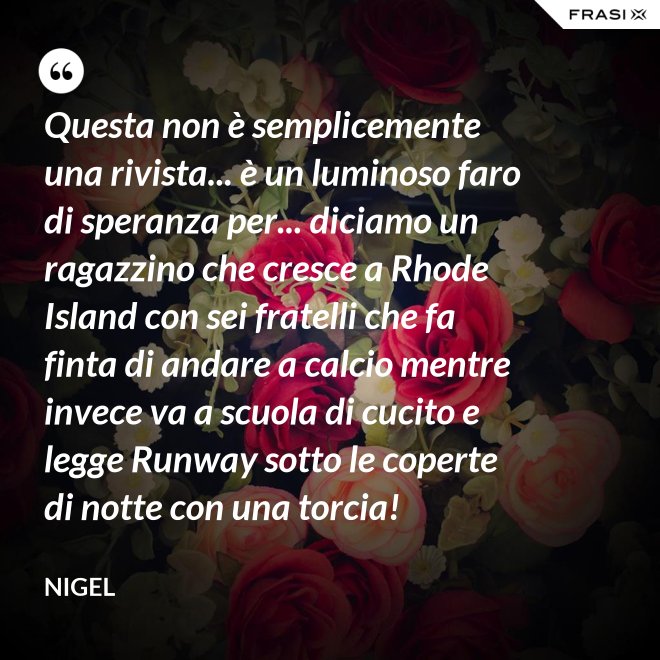 Questa non è semplicemente una rivista... è un luminoso faro di speranza per... diciamo un ragazzino che cresce a Rhode Island con sei fratelli che fa finta di andare a calcio mentre invece va a scuola di cucito e legge Runway sotto le coperte di notte con una torcia! - Nigel