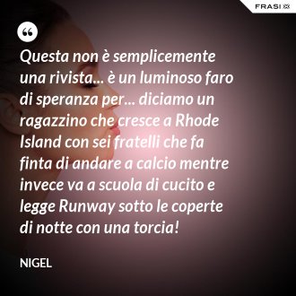 Questa non è semplicemente una rivista... è un luminoso faro di speranza per... diciamo un ragazzino che cresce a Rhode Island con sei fratelli che fa finta di andare a calcio mentre invece va a scuola di cucito e legge Runway sotto le coperte di notte con una torcia! - Nigel