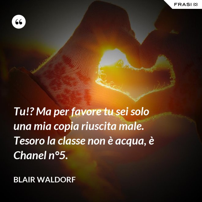 Tu!? Ma per favore tu sei solo una mia copia riuscita male. Tesoro la classe non è acqua, è Chanel n°5. - Blair Waldorf