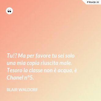 Tu!? Ma per favore tu sei solo una mia copia riuscita male. Tesoro la classe non è acqua, è Chanel n°5. - Blair Waldorf