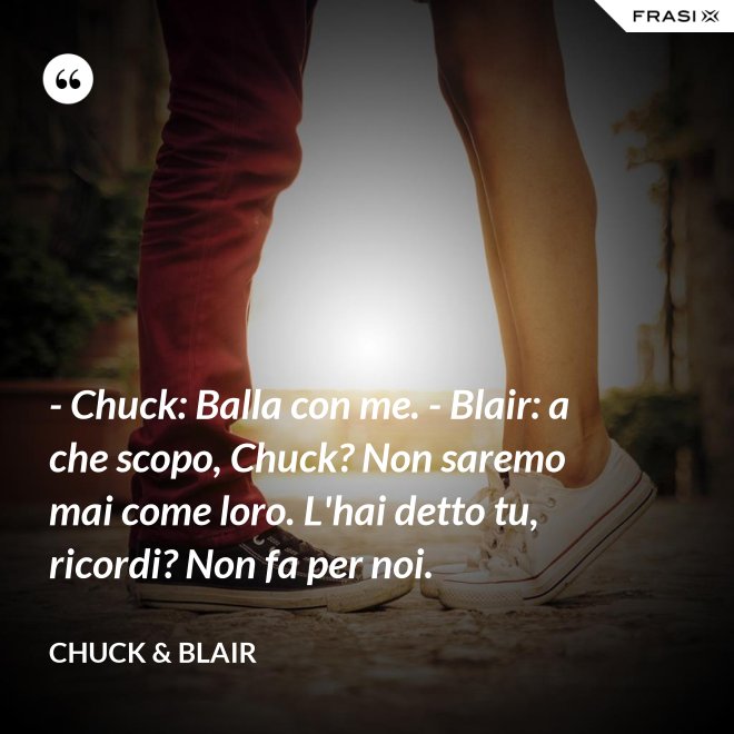 - Chuck: Balla con me. - Blair: a che scopo, Chuck? Non saremo mai come loro. L'hai detto tu, ricordi? Non fa per noi. - Chuck & Blair