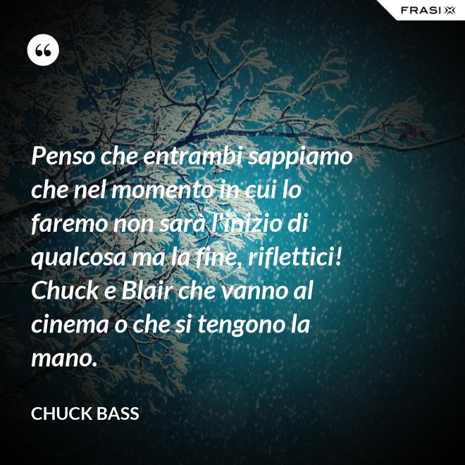 Penso che entrambi sappiamo che nel momento in cui lo faremo non sarà l'inizio di qualcosa ma la fine, riflettici! Chuck e Blair che vanno al cinema o che si tengono la mano. - Chuck Bass