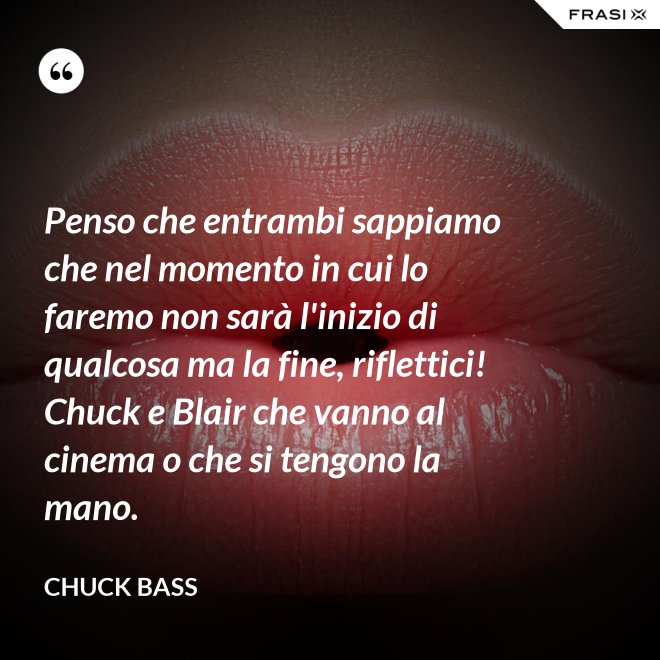 Penso che entrambi sappiamo che nel momento in cui lo faremo non sarà l'inizio di qualcosa ma la fine, riflettici! Chuck e Blair che vanno al cinema o che si tengono la mano. - Chuck Bass