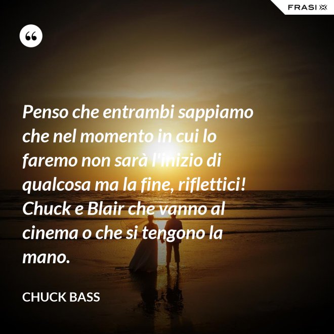 Penso che entrambi sappiamo che nel momento in cui lo faremo non sarà l'inizio di qualcosa ma la fine, riflettici! Chuck e Blair che vanno al cinema o che si tengono la mano. - Chuck Bass