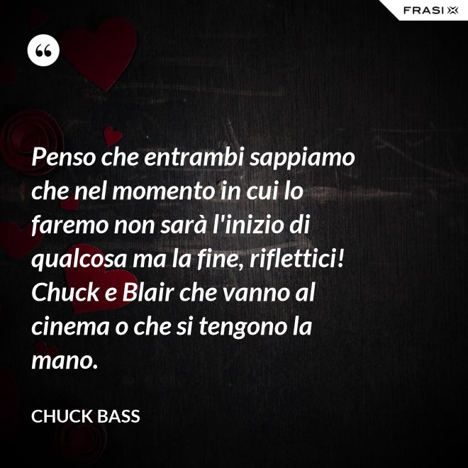 Penso che entrambi sappiamo che nel momento in cui lo faremo non sarà l'inizio di qualcosa ma la fine, riflettici! Chuck e Blair che vanno al cinema o che si tengono la mano. - Chuck Bass