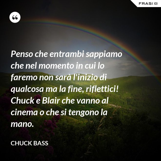 Penso che entrambi sappiamo che nel momento in cui lo faremo non sarà l'inizio di qualcosa ma la fine, riflettici! Chuck e Blair che vanno al cinema o che si tengono la mano. - Chuck Bass